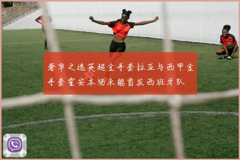 奢华之选英超金手套拉亚与西甲金手套霍安本场未能首发西班牙队